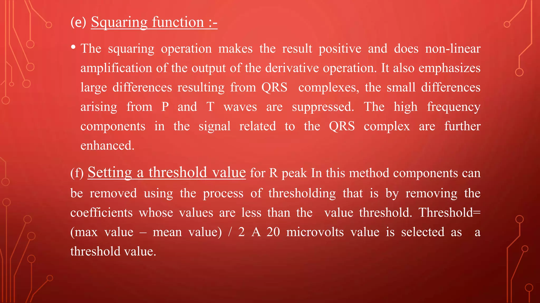(e) Squaring function :-
• The squaring operation makes the result positive and does non-linear
amplification of the output of the derivative operation. It also emphasizes
large differences resulting from QRS complexes, the small differences
arising from P and T waves are suppressed. The high frequency
components in the signal related to the QRS complex are further
enhanced.
(f) Setting a threshold value for R peak In this method components can
be removed using the process of thresholding that is by removing the
coefficients whose values are less than the value threshold. Threshold=
(max value – mean value) / 2 A 20 microvolts value is selected as a
threshold value.
 