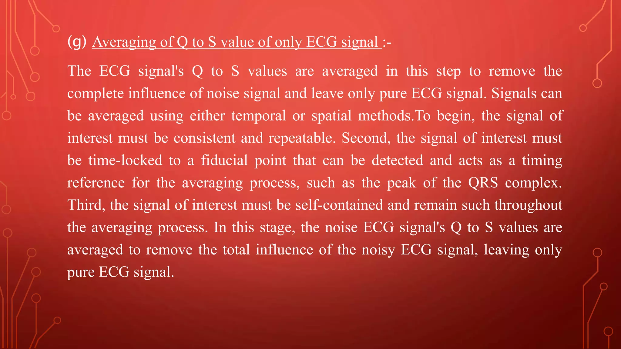 (g) Averaging of Q to S value of only ECG signal :-
The ECG signal's Q to S values are averaged in this step to remove the
complete influence of noise signal and leave only pure ECG signal. Signals can
be averaged using either temporal or spatial methods.To begin, the signal of
interest must be consistent and repeatable. Second, the signal of interest must
be time-locked to a fiducial point that can be detected and acts as a timing
reference for the averaging process, such as the peak of the QRS complex.
Third, the signal of interest must be self-contained and remain such throughout
the averaging process. In this stage, the noise ECG signal's Q to S values are
averaged to remove the total influence of the noisy ECG signal, leaving only
pure ECG signal.
 