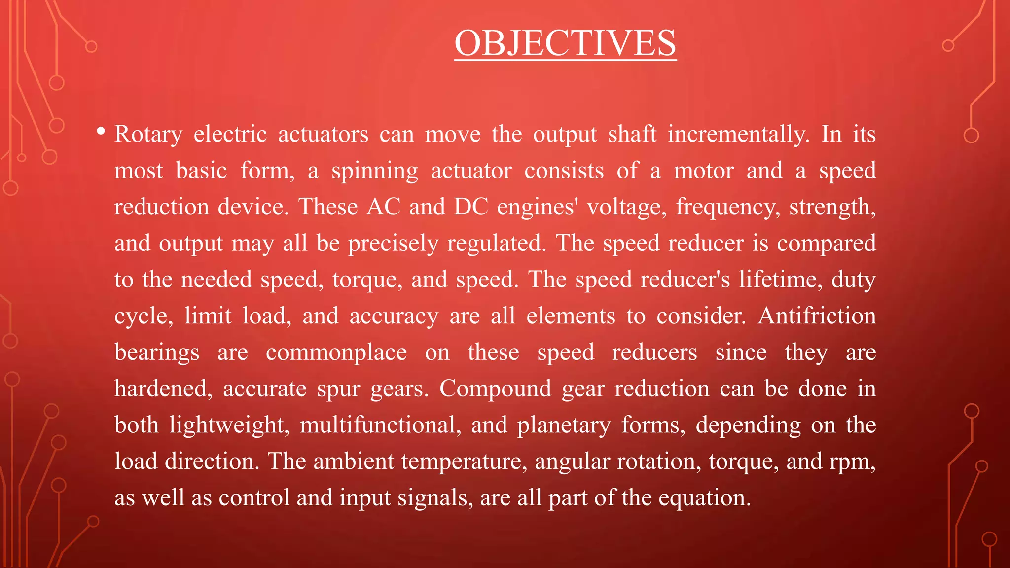 OBJECTIVES
• Rotary electric actuators can move the output shaft incrementally. In its
most basic form, a spinning actuator consists of a motor and a speed
reduction device. These AC and DC engines' voltage, frequency, strength,
and output may all be precisely regulated. The speed reducer is compared
to the needed speed, torque, and speed. The speed reducer's lifetime, duty
cycle, limit load, and accuracy are all elements to consider. Antifriction
bearings are commonplace on these speed reducers since they are
hardened, accurate spur gears. Compound gear reduction can be done in
both lightweight, multifunctional, and planetary forms, depending on the
load direction. The ambient temperature, angular rotation, torque, and rpm,
as well as control and input signals, are all part of the equation.
 