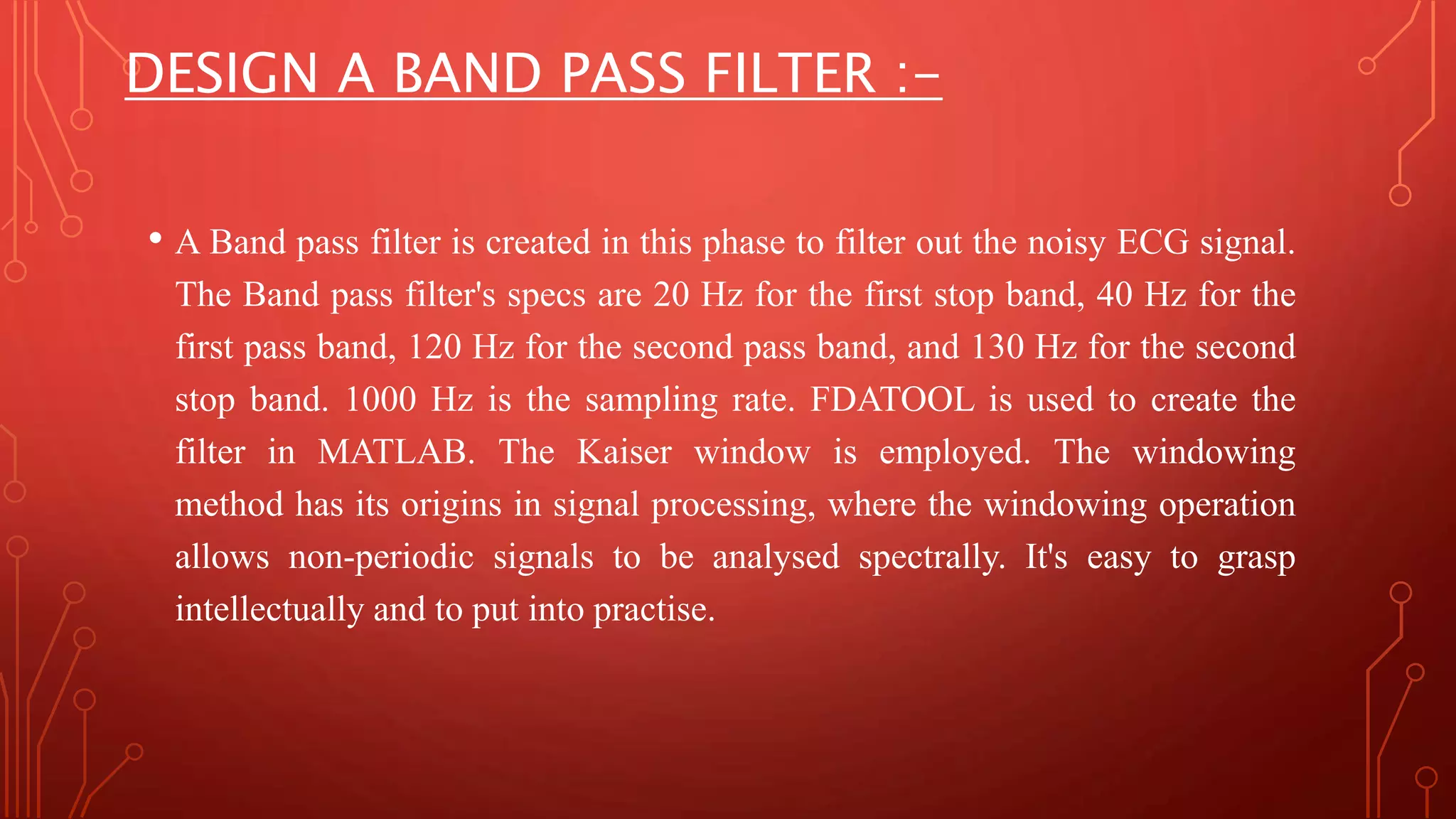 DESIGN A BAND PASS FILTER :-
• A Band pass filter is created in this phase to filter out the noisy ECG signal.
The Band pass filter's specs are 20 Hz for the first stop band, 40 Hz for the
first pass band, 120 Hz for the second pass band, and 130 Hz for the second
stop band. 1000 Hz is the sampling rate. FDATOOL is used to create the
filter in MATLAB. The Kaiser window is employed. The windowing
method has its origins in signal processing, where the windowing operation
allows non-periodic signals to be analysed spectrally. It's easy to grasp
intellectually and to put into practise.
 