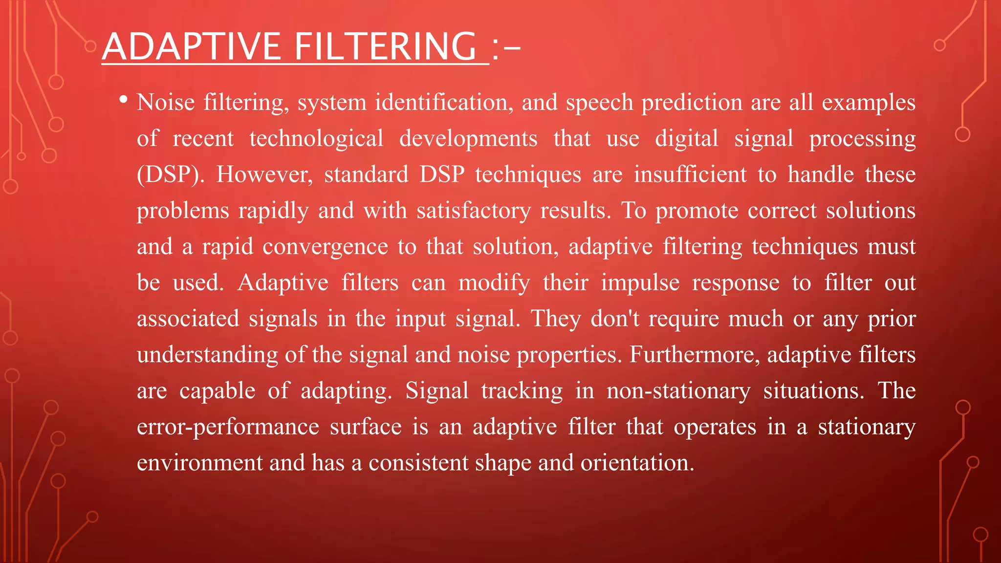 ADAPTIVE FILTERING :-
• Noise filtering, system identification, and speech prediction are all examples
of recent technological developments that use digital signal processing
(DSP). However, standard DSP techniques are insufficient to handle these
problems rapidly and with satisfactory results. To promote correct solutions
and a rapid convergence to that solution, adaptive filtering techniques must
be used. Adaptive filters can modify their impulse response to filter out
associated signals in the input signal. They don't require much or any prior
understanding of the signal and noise properties. Furthermore, adaptive filters
are capable of adapting. Signal tracking in non-stationary situations. The
error-performance surface is an adaptive filter that operates in a stationary
environment and has a consistent shape and orientation.
 