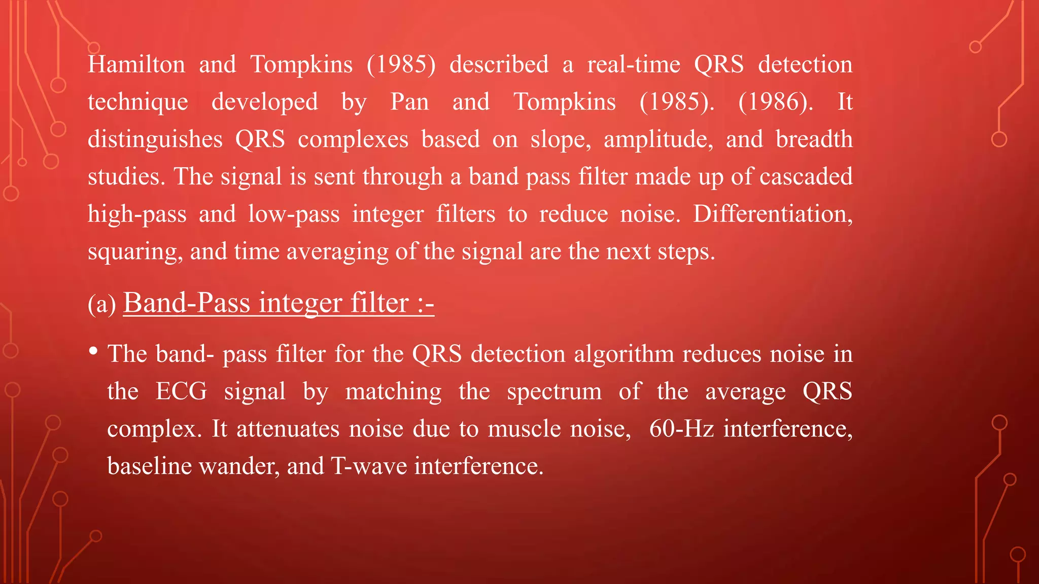 Hamilton and Tompkins (1985) described a real-time QRS detection
technique developed by Pan and Tompkins (1985). (1986). It
distinguishes QRS complexes based on slope, amplitude, and breadth
studies. The signal is sent through a band pass filter made up of cascaded
high-pass and low-pass integer filters to reduce noise. Differentiation,
squaring, and time averaging of the signal are the next steps.
(a) Band-Pass integer filter :-
• The band- pass filter for the QRS detection algorithm reduces noise in
the ECG signal by matching the spectrum of the average QRS
complex. It attenuates noise due to muscle noise, 60-Hz interference,
baseline wander, and T-wave interference.
 