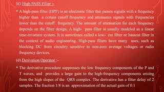 (c) High PASS Filter :-
• A high-pass filter (HPF) is an electronic filter that passes signals with a frequency
higher than a certain cutoff frequency and attenuates signals with frequencies
lower than the cutoff frequency. The amount of attenuation for each frequency
depends on the filter design. A high- pass filter is usually modeled as a linear
time-invariant system. It is sometimes called a low- cut filter or basscut filter in
the context of audio engineering. High-pass filters have many uses, such as
blocking DC from circuitry sensitive to non-zero average voltages or radio
frequency devices.
(d) Derivation Operator :-
• The derivative procedure suppresses the low frequency components of the P and
T waves, and provides a large gain to the high-frequency components arising
from the high slopes of the QRS complex. The derivative has a filter delay of 2
samples. The fraction 1/8 is an approximation of the actual gain of 0.1
 
