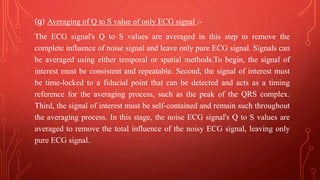 (g) Averaging of Q to S value of only ECG signal :-
The ECG signal's Q to S values are averaged in this step to remove the
complete influence of noise signal and leave only pure ECG signal. Signals can
be averaged using either temporal or spatial methods.To begin, the signal of
interest must be consistent and repeatable. Second, the signal of interest must
be time-locked to a fiducial point that can be detected and acts as a timing
reference for the averaging process, such as the peak of the QRS complex.
Third, the signal of interest must be self-contained and remain such throughout
the averaging process. In this stage, the noise ECG signal's Q to S values are
averaged to remove the total influence of the noisy ECG signal, leaving only
pure ECG signal.
 