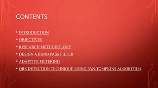 CONTENTS
• INTRODUCTION
• OBJECTIVES
• RESEARCH METHODOLOGY
• DESIGN A BAND PASS FILTER
• ADAPTIVE FILTERING
• QRS DETECTION TECHNIQUE USING PAN-TOMPKINS ALGORITHM
 