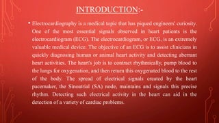 INTRODUCTION:-
• Electrocardiography is a medical topic that has piqued engineers' curiosity.
One of the most essential signals observed in heart patients is the
electrocardiogram (ECG). The electrocardiogram, or ECG, is an extremely
valuable medical device. The objective of an ECG is to assist clinicians in
quickly diagnosing human or animal heart activity and detecting aberrant
heart activities. The heart's job is to contract rhythmically, pump blood to
the lungs for oxygenation, and then return this oxygenated blood to the rest
of the body. The spread of electrical signals created by the heart
pacemaker, the Sinoatrial (SA) node, maintains and signals this precise
rhythm. Detecting such electrical activity in the heart can aid in the
detection of a variety of cardiac problems.
 