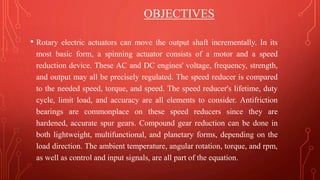 OBJECTIVES
• Rotary electric actuators can move the output shaft incrementally. In its
most basic form, a spinning actuator consists of a motor and a speed
reduction device. These AC and DC engines' voltage, frequency, strength,
and output may all be precisely regulated. The speed reducer is compared
to the needed speed, torque, and speed. The speed reducer's lifetime, duty
cycle, limit load, and accuracy are all elements to consider. Antifriction
bearings are commonplace on these speed reducers since they are
hardened, accurate spur gears. Compound gear reduction can be done in
both lightweight, multifunctional, and planetary forms, depending on the
load direction. The ambient temperature, angular rotation, torque, and rpm,
as well as control and input signals, are all part of the equation.
 