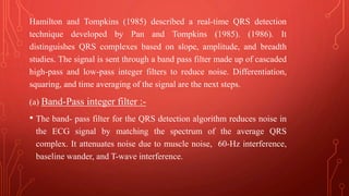 Hamilton and Tompkins (1985) described a real-time QRS detection
technique developed by Pan and Tompkins (1985). (1986). It
distinguishes QRS complexes based on slope, amplitude, and breadth
studies. The signal is sent through a band pass filter made up of cascaded
high-pass and low-pass integer filters to reduce noise. Differentiation,
squaring, and time averaging of the signal are the next steps.
(a) Band-Pass integer filter :-
• The band- pass filter for the QRS detection algorithm reduces noise in
the ECG signal by matching the spectrum of the average QRS
complex. It attenuates noise due to muscle noise, 60-Hz interference,
baseline wander, and T-wave interference.
 