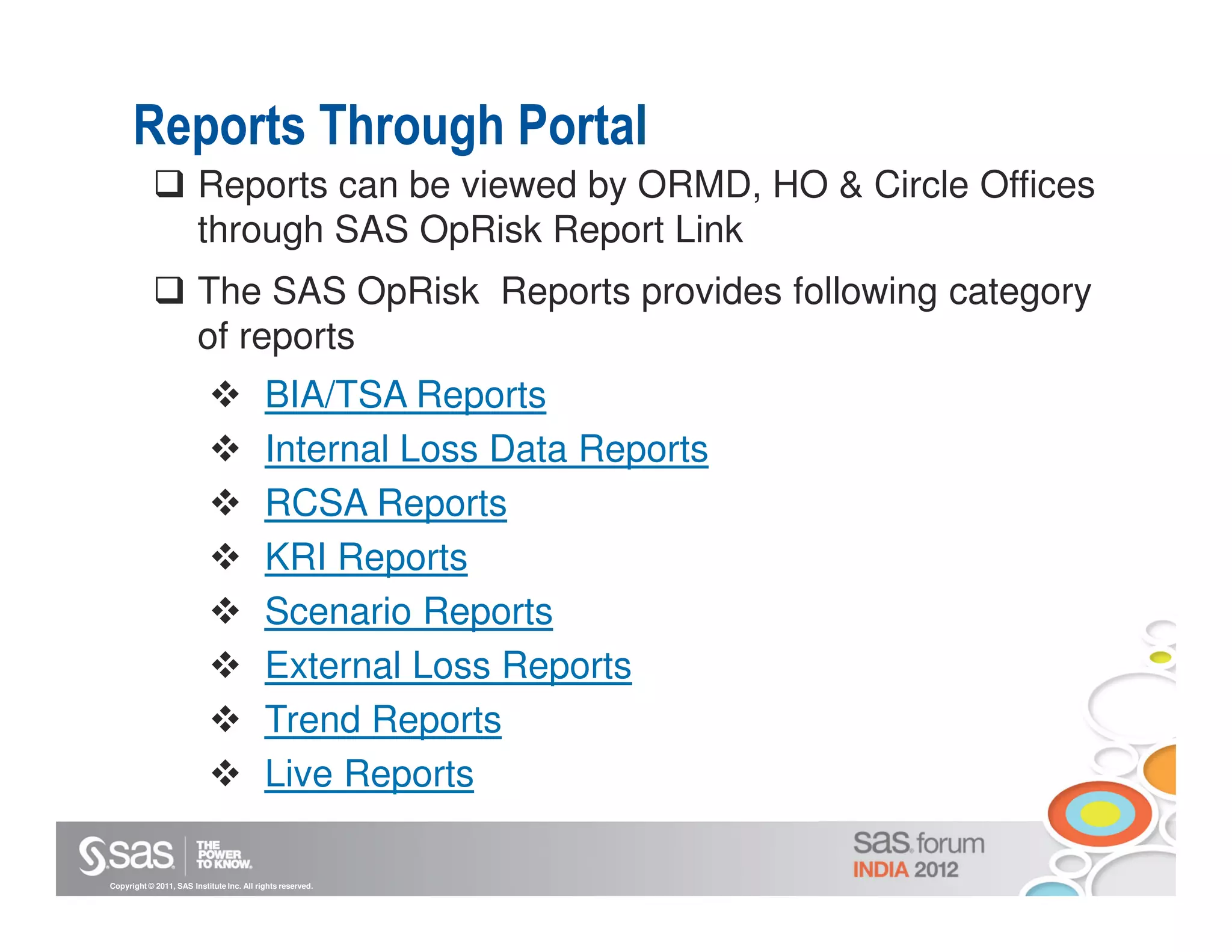 Reports Through Portal
                        Reports can be viewed by ORMD, HO & Circle Offices
                        through SAS OpRisk Report Link
                        The SAS OpRisk Reports provides following category
                        of reports
                                           BIA/TSA Reports
                                           Internal Loss Data Reports
                                           RCSA Reports
                                           KRI Reports
                                           Scenario Reports
                                           External Loss Reports
                                           Trend Reports
                                           Live Reports

Copyright © 2011, SAS Institute Inc. All rights reserved.
 