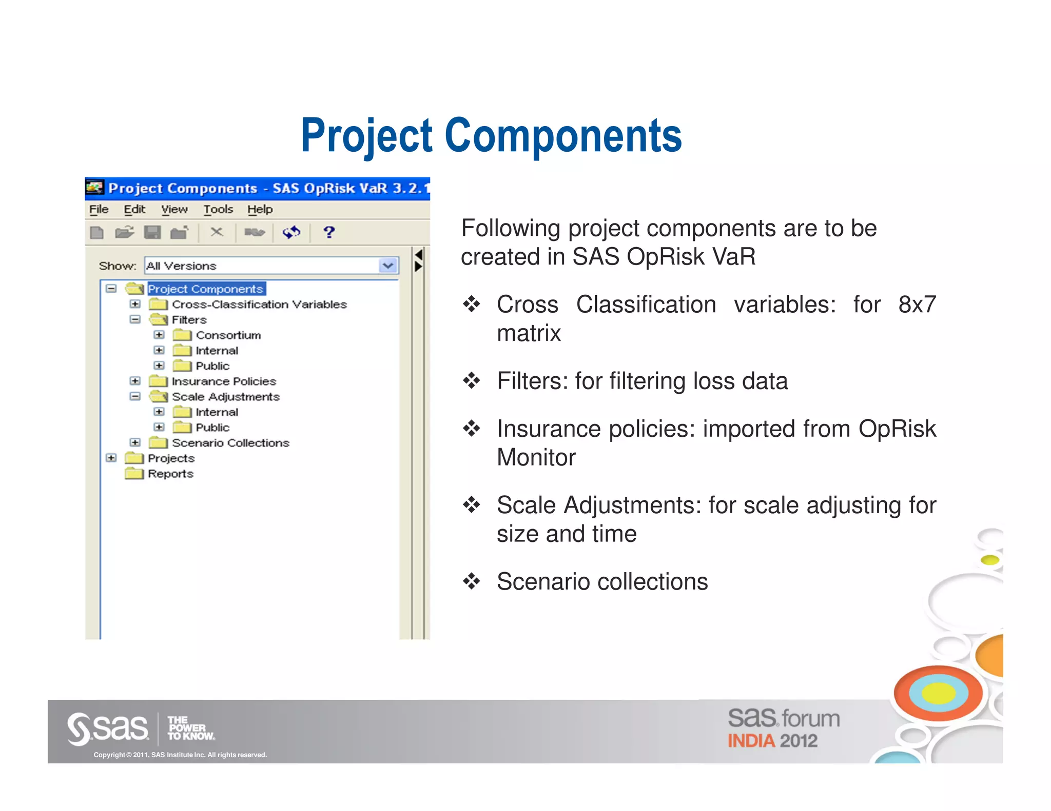 Project Components
                                                                   Following project components are to be
                                                                   created in SAS OpRisk VaR

                                                                      Cross Classification variables: for 8x7
                                                                      matrix

                                                                      Filters: for filtering loss data

                                                                      Insurance policies: imported from OpRisk
                                                                      Monitor

                                                                      Scale Adjustments: for scale adjusting for
                                                                      size and time

                                                                      Scenario collections




Copyright © 2011, SAS Institute Inc. All rights reserved.
 