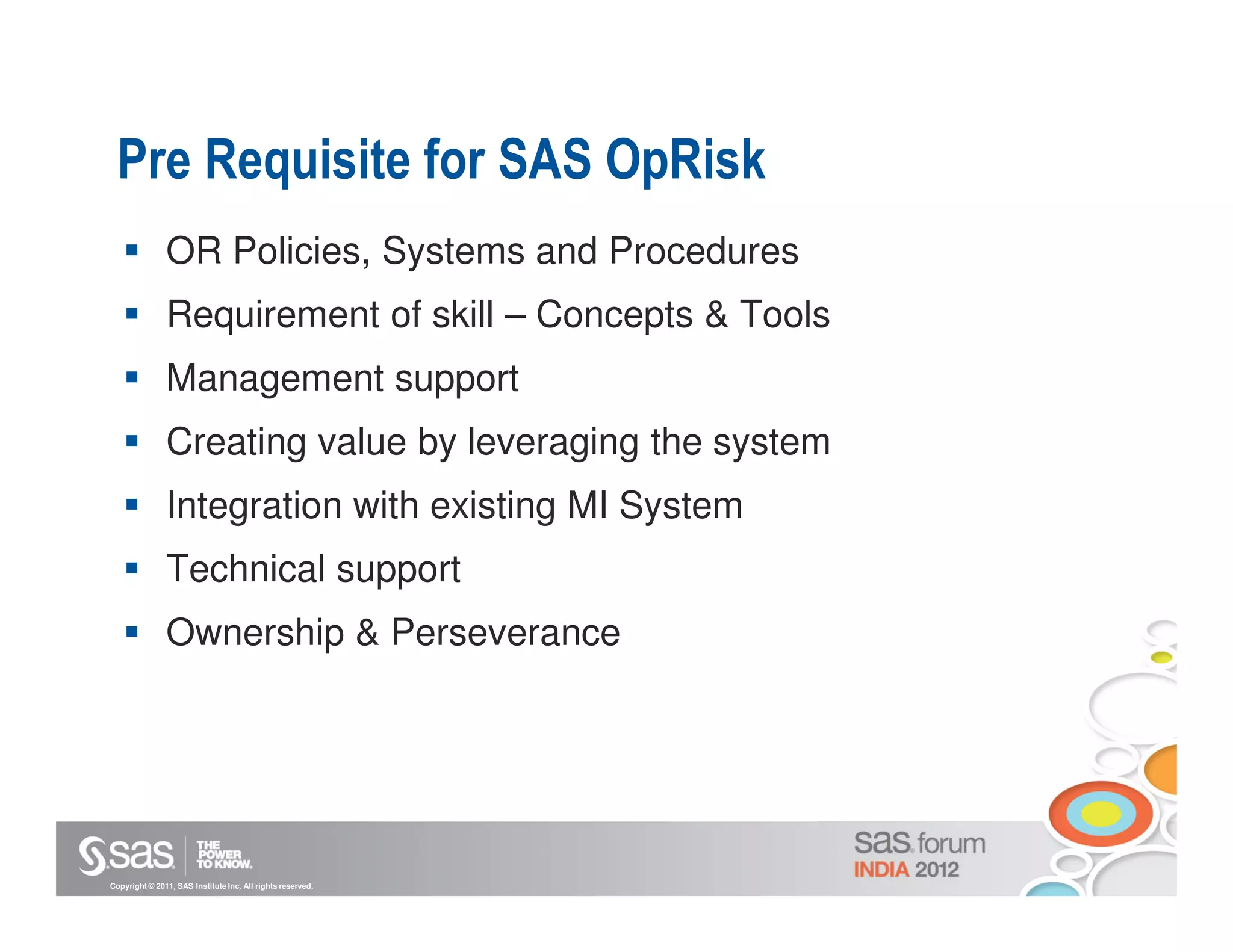 Pre Requisite for SAS OpRisk
               OR Policies, Systems and Procedures
               Requirement of skill – Concepts & Tools
               Management support
               Creating value by leveraging the system
               Integration with existing MI System
               Technical support
               Ownership & Perseverance




Copyright © 2011, SAS Institute Inc. All rights reserved.
 