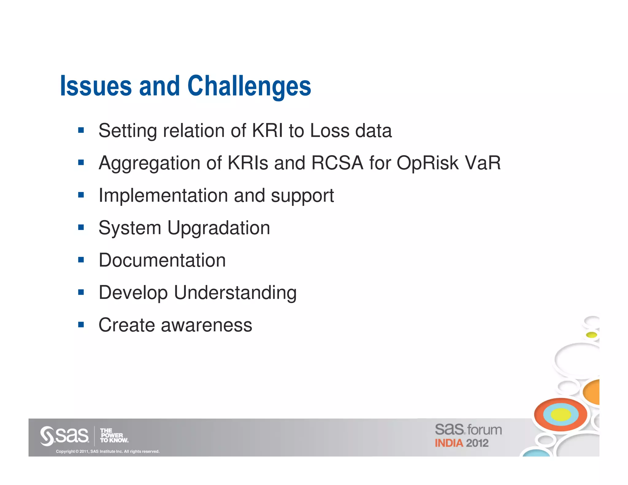 Issues and Challenges
                       Setting relation of KRI to Loss data
                       Aggregation of KRIs and RCSA for OpRisk VaR
                       Implementation and support
                       System Upgradation
                       Documentation
                       Develop Understanding
                       Create awareness




Copyright © 2011, SAS Institute Inc. All rights reserved.
 