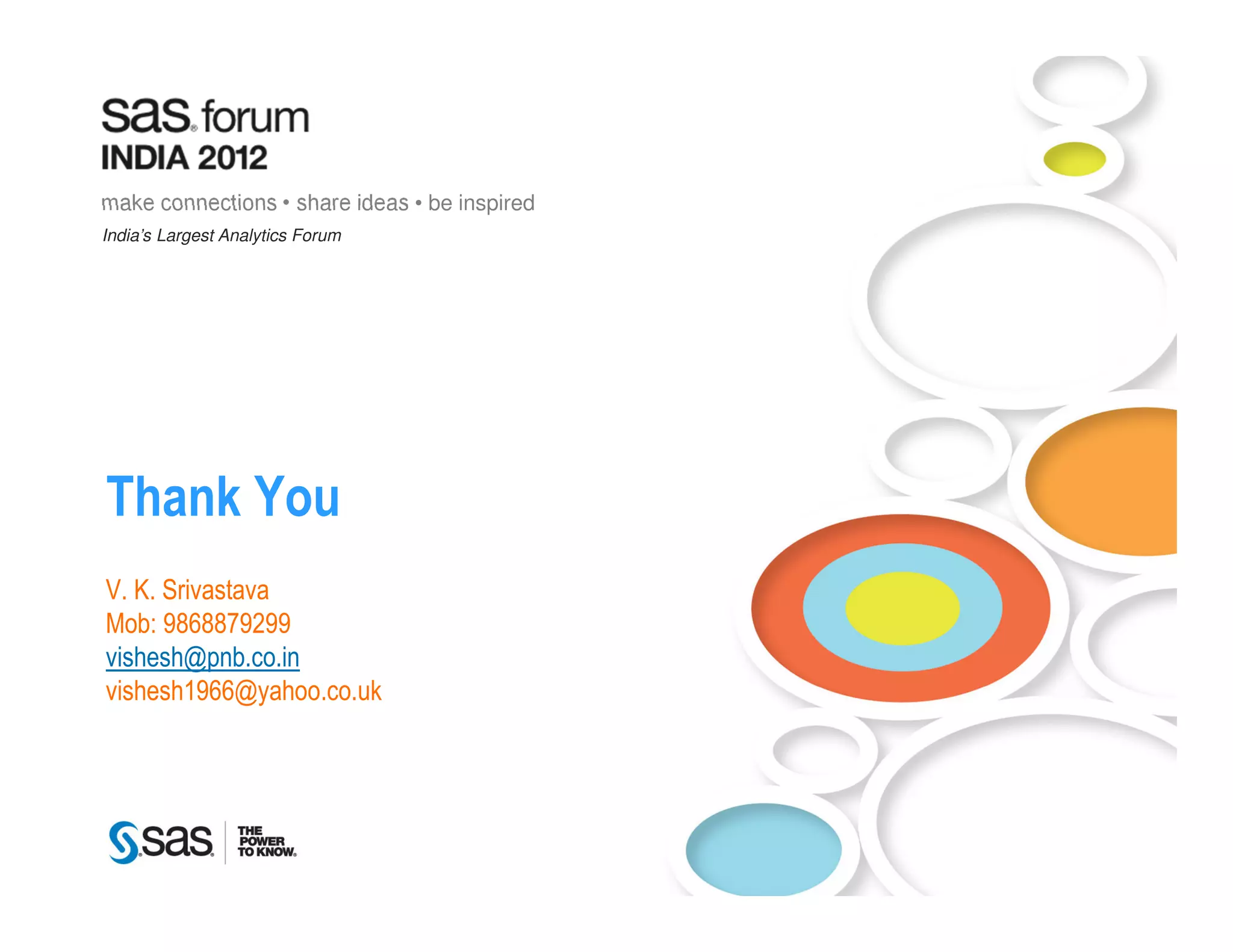 make connections • share ideas • be inspired
India’s Largest Analytics Forum




Thank You
V. K. Srivastava
Mob: 9868879299
vishesh@pnb.co.in
vishesh1966@yahoo.co.uk




     Copyright © 2010, SAS Institute Inc. All rights reserved.
 