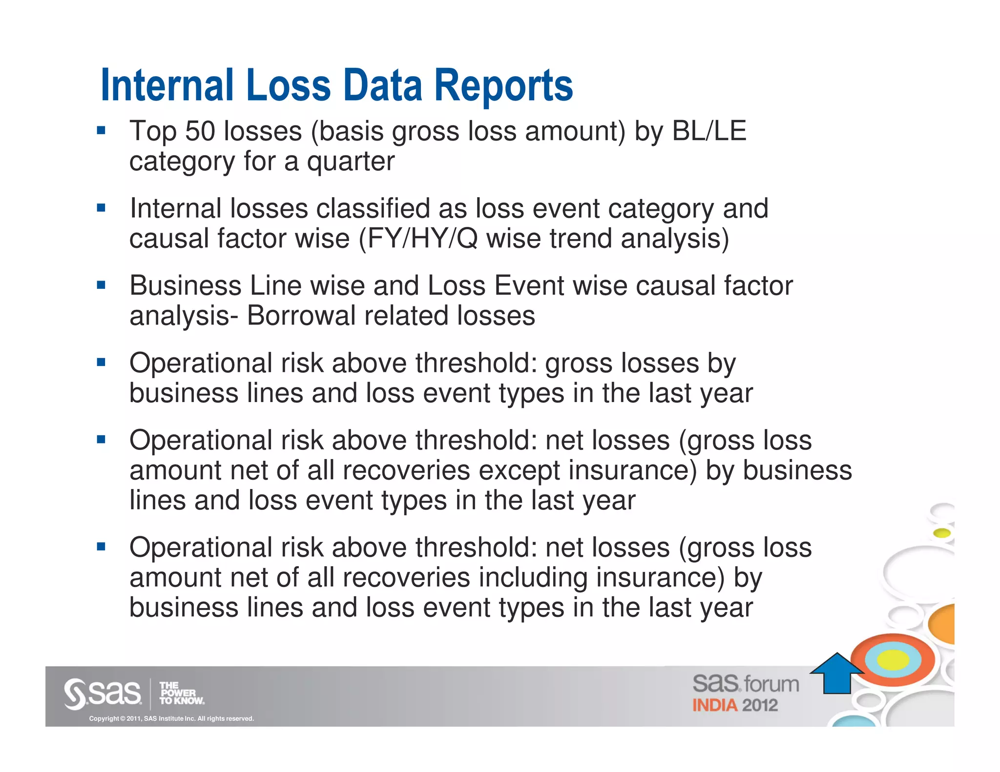 Internal Loss Data Reports
             Top 50 losses (basis gross loss amount) by BL/LE
             category for a quarter
             Internal losses classified as loss event category and
             causal factor wise (FY/HY/Q wise trend analysis)
             Business Line wise and Loss Event wise causal factor
             analysis- Borrowal related losses
             Operational risk above threshold: gross losses by
             business lines and loss event types in the last year
             Operational risk above threshold: net losses (gross loss
             amount net of all recoveries except insurance) by business
             lines and loss event types in the last year
             Operational risk above threshold: net losses (gross loss
             amount net of all recoveries including insurance) by
             business lines and loss event types in the last year


Copyright © 2011, SAS Institute Inc. All rights reserved.
 