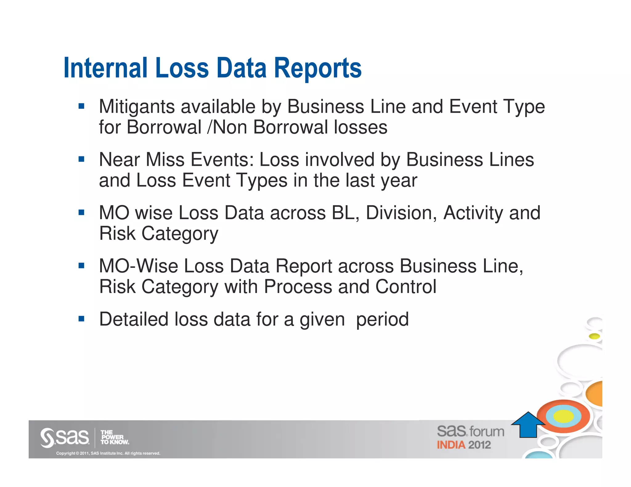 Internal Loss Data Reports
                       Mitigants available by Business Line and Event Type
                       for Borrowal /Non Borrowal losses
                       Near Miss Events: Loss involved by Business Lines
                       and Loss Event Types in the last year
                       MO wise Loss Data across BL, Division, Activity and
                       Risk Category
                       MO-Wise Loss Data Report across Business Line,
                       Risk Category with Process and Control
                       Detailed loss data for a given period




Copyright © 2011, SAS Institute Inc. All rights reserved.
 
