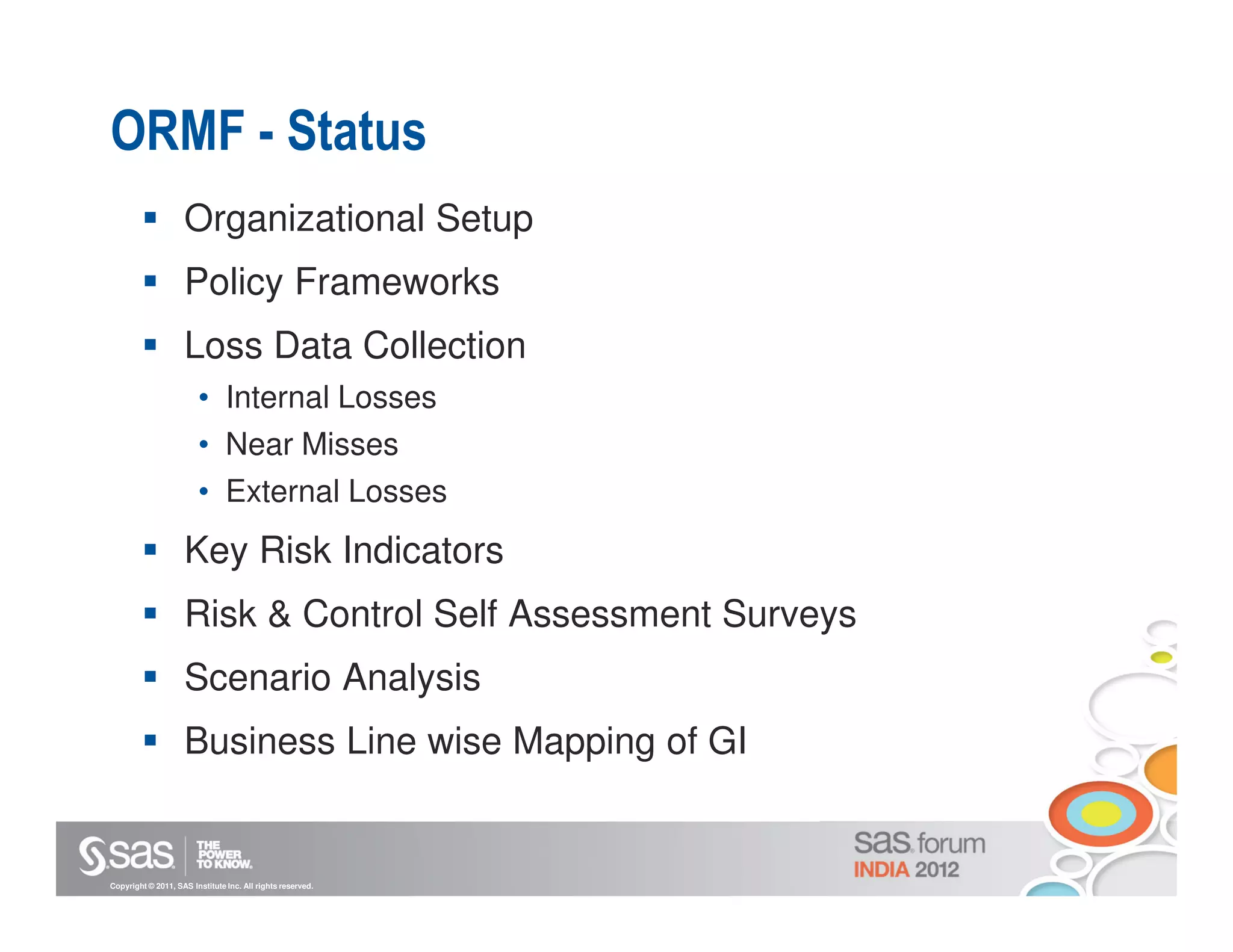 ORMF - Status
                    Organizational Setup
                    Policy Frameworks
                    Loss Data Collection
                        • Internal Losses
                        • Near Misses
                        • External Losses
                    Key Risk Indicators
                    Risk & Control Self Assessment Surveys
                    Scenario Analysis
                    Business Line wise Mapping of GI


Copyright © 2011, SAS Institute Inc. All rights reserved.
 