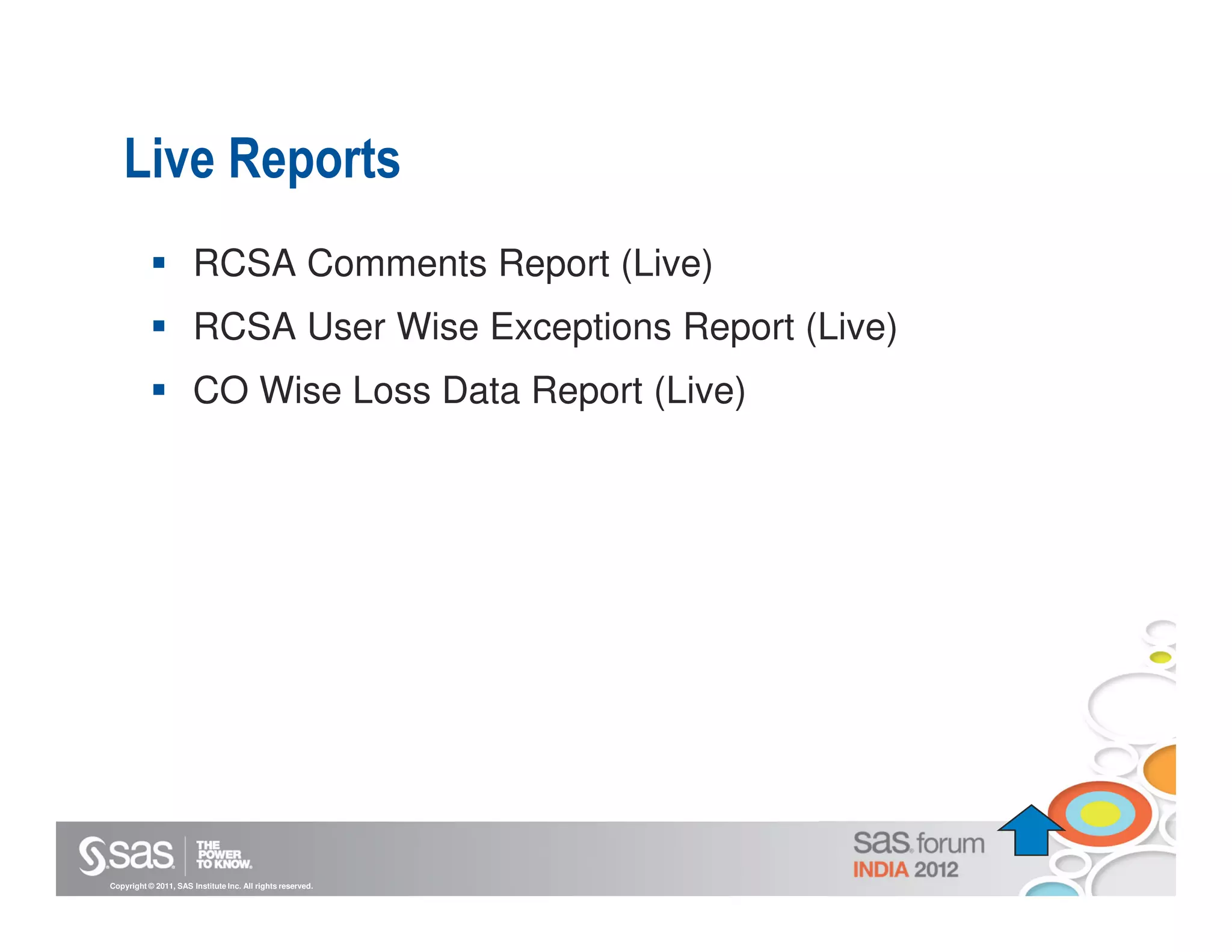 Live Reports
                       RCSA Comments Report (Live)
                       RCSA User Wise Exceptions Report (Live)
                       CO Wise Loss Data Report (Live)




Copyright © 2011, SAS Institute Inc. All rights reserved.
 