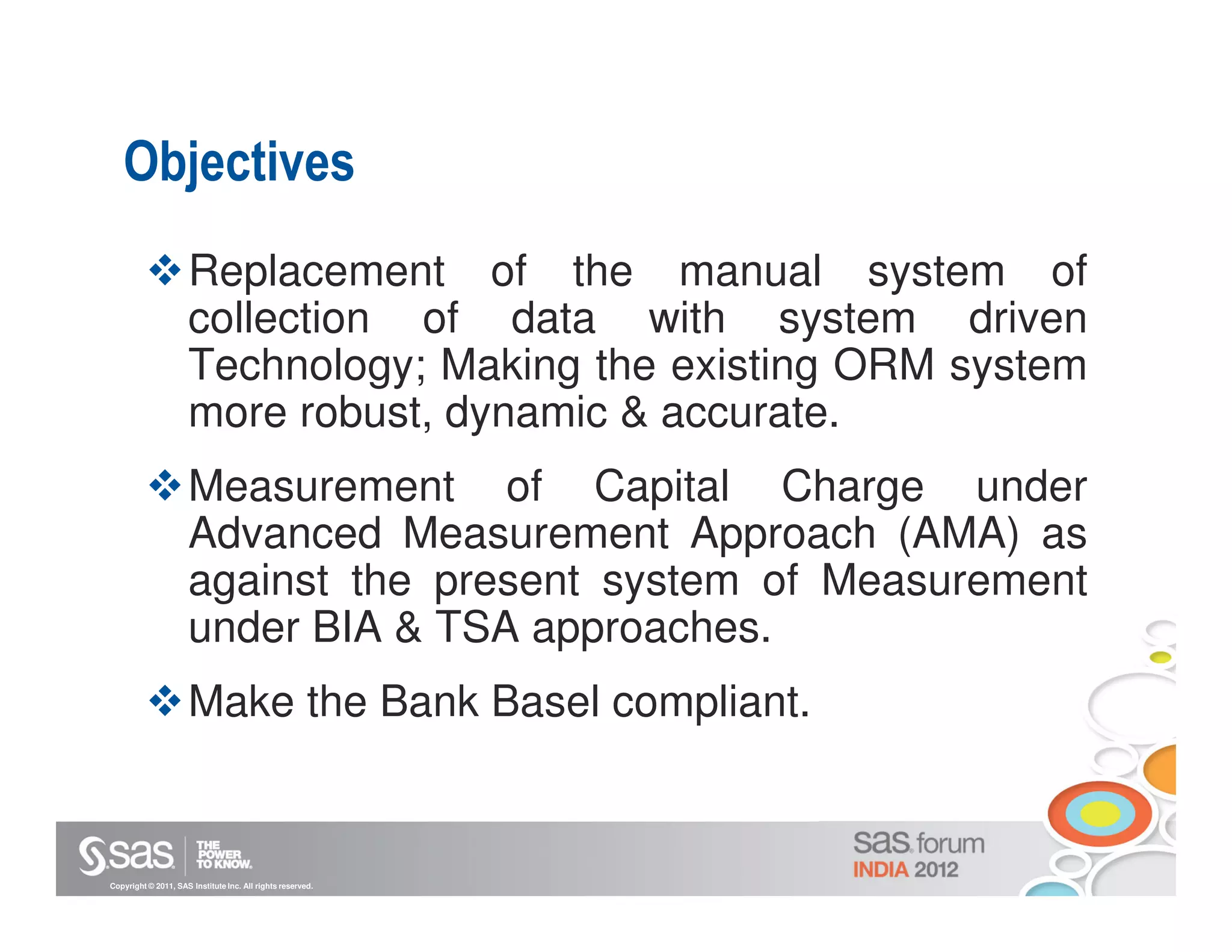 Objectives
                     Replacement of the manual system of
                     collection of data with system driven
                     Technology; Making the existing ORM system
                     more robust, dynamic & accurate.
                     Measurement of Capital Charge under
                     Advanced Measurement Approach (AMA) as
                     against the present system of Measurement
                     under BIA & TSA approaches.
                     Make the Bank Basel compliant.


Copyright © 2011, SAS Institute Inc. All rights reserved.
 