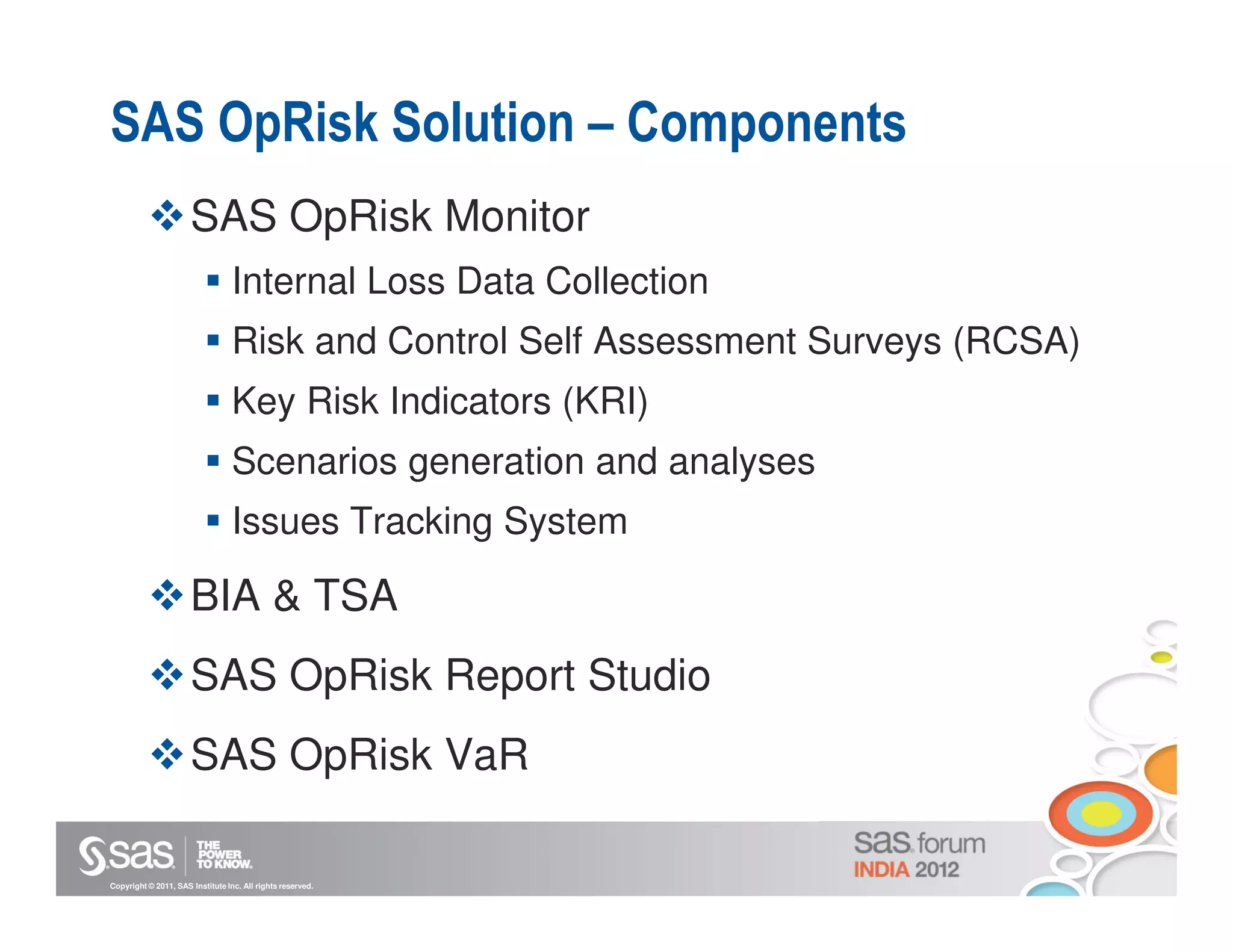 SAS OpRisk Solution – Components
                      SAS OpRisk Monitor
                                  Internal Loss Data Collection
                                  Risk and Control Self Assessment Surveys (RCSA)
                                  Key Risk Indicators (KRI)
                                  Scenarios generation and analyses
                                  Issues Tracking System

                      BIA & TSA
                      SAS OpRisk Report Studio
                      SAS OpRisk VaR

Copyright © 2011, SAS Institute Inc. All rights reserved.
 