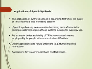 Applications of Speech Synthesis
 The application of synthetic speech is expanding fast whilst the quality
of TTS systems is also increasing steadily.
 Speech synthesis systems are also becoming more affordable for
common customers, making these systems suitable for everyday use.
 For example, better availability of TTS systems may increase
employability for people with communication difficulties.
 Other Applications and Future Directions (e.g. Human-Machine
Interaction)
 Applications for Telecommunications and Multimedia.
 