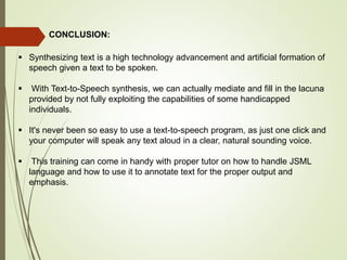 CONCLUSION:
 Synthesizing text is a high technology advancement and artificial formation of
speech given a text to be spoken.
 With Text-to-Speech synthesis, we can actually mediate and fill in the lacuna
provided by not fully exploiting the capabilities of some handicapped
individuals.
 It's never been so easy to use a text-to-speech program, as just one click and
your computer will speak any text aloud in a clear, natural sounding voice.
 This training can come in handy with proper tutor on how to handle JSML
language and how to use it to annotate text for the proper output and
emphasis.
 