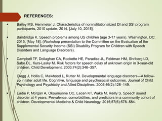 REFERENCES:
 Bailey MS, Hemmeter J. Characteristics of noninstitutionalized DI and SSI program
participants, 2010 update. 2014. [July 10, 2015].
 Bainbridge K. Speech problems among US children (age 3-17 years). Washington, DC:
2015. [May 18]. (Workshop presentation to the Committee on the Evaluation of the
Supplemental Security Income (SSI) Disability Program for Children with Speech
Disorders and Language Disorders).
 Campbell TF, Dollaghan CA, Rockette HE, Paradise JL, Feldman HM, Shriberg LD,
Sabo DL, Kurs-Lasky M. Risk factors for speech delay of unknown origin in 3-year-old
children. Child Development. 2003;74(2):346–357.
 Clegg J, Hollis C, Mawhood L, Rutter M. Developmental language disorders—A follow-
up in later adult life. Cognitive, language and psychosocial outcomes. Journal of Child
Psychology and Psychiatry and Allied Disciplines. 2005;46(2):128–149.
 Eadie P, Morgan A, Okoumunne OC, Eecen KT, Wake M, Reilly S. Speech sound
disorder at 4 years: Prevalence, comorbidities, and predictors in a community cohort of
children. Developmental Medicine & Child Neurology. 2015;57(6):578–584.
 