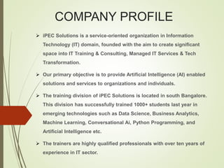 COMPANY PROFILE
 iPEC Solutions is a service-oriented organization in Information
Technology (IT) domain, founded with the aim to create significant
space into IT Training & Consulting, Managed IT Services & Tech
Transformation.
 Our primary objective is to provide Artificial Intelligence (AI) enabled
solutions and services to organizations and individuals.
 The training division of iPEC Solutions is located in south Bangalore.
This division has successfully trained 1000+ students last year in
emerging technologies such as Data Science, Business Analytics,
Machine Learning, Conversational Ai, Python Programming, and
Artificial Intelligence etc.
 The trainers are highly qualified professionals with over ten years of
experience in IT sector.
 
