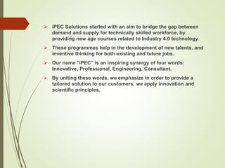  iPEC Solutions started with an aim to bridge the gap between
demand and supply for technically skilled workforce, by
providing new age courses related to Industry 4.0 technology.
 These programmes help in the development of new talents, and
inventive thinking for both existing and future jobs.
 Our name "iPEC" is an inspiring synergy of four words:
Innovative, Professional, Engineering, Consultant.
 By uniting these words, we emphasize in order to provide a
tailored solution to our customers, we apply innovation and
scientific principles.
 