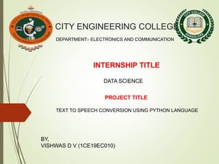 CITY ENGINEERING COLLEGE
DEPARTMENT:- ELECTRONICS AND COMMUNICATION
INTERNSHIP TITLE
DATA SCIENCE
PROJECT TITLE
TEXT TO SPEECH CONVERSION USING PYTHON LANGUAGE
BY,
VISHWAS D V (1CE19EC010)
 