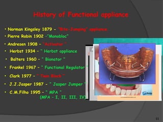 11
History of Functional appliance
• Norman Kingsley 1879 - “Bite-Jumping” appliance.
• Pierre Robin 1902 –”Monobloc”
• Andresen 1908 – “Activator ”
• Herbst 1934 – “ Herbst appliance
• Balters 1960 – “ Bionator ”
• Frankel 1967 – “ Functional Regulator ”
• Clark 1977 – “ Twin Block “
• J.J.Jasper 1987 - “ Jasper Jumper “
• C.M.Filho 1995 – “ MPA “
(MPA – I, II, III, IV)
 