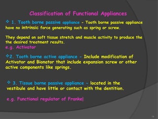 14
Classification of Functional Appliances
 1. Tooth borne passive appliance - Tooth borne passive appliance
have no intrinsic force generating such as spring or screw.
They depend on soft tissue stretch and muscle activity to produce the
the desired treatment results.
e.g. Activator
2. Tooth borne active appliance - Include modification of
Activator and Bionator that include expansion screw or other
active components like springs.
 3. Tissue borne passive appliance - located in the
vestibule and have little or contact with the dentition.
e.g. Functional regulator of Frankel
 