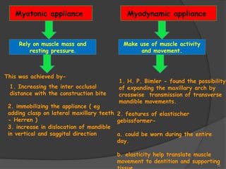 15
Myotonic appliance Myodynamic appliance
Rely on muscle mass and
resting pressure.
Make use of muscle activity
and movement.
This was achieved by-
1. Increasing the inter occlusal
distance with the construction bite
2. immobilizing the appliance ( eg
adding clasp on lateral maxillary teeth
- Herren )
3. increase in dislocation of mandible
in vertical and saggital direction
2. features of elastischer
gebissformer-
a. could be worn during the entire
day.
b. elasticity help translate muscle
movement to dentition and supporting
1. H. P. Bimler - found the possibility
of expanding the maxillary arch by
crosswise transmission of transverse
mandible movements.
 