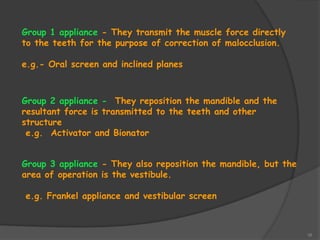 16
Group 1 appliance - They transmit the muscle force directly
to the teeth for the purpose of correction of malocclusion.
e.g.- Oral screen and inclined planes
Group 2 appliance - They reposition the mandible and the
resultant force is transmitted to the teeth and other
structure
e.g. Activator and Bionator
Group 3 appliance - They also reposition the mandible, but the
area of operation is the vestibule.
e.g. Frankel appliance and vestibular screen
 