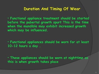 19
• Functional appliance treatment should be started
before the pubertal growth spurt This is the time
when the mandible may exhibit increased growth
which may be influenced.
• Functional appliances should be worn for at least
10-12 hours a day .
• These appliances should be worn at nighttime as
this is when growth takes place
Duration And Timing Of Wear
 