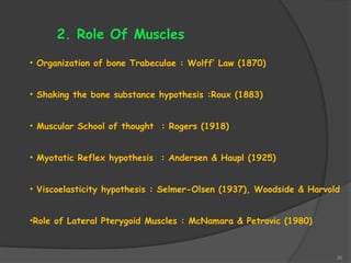26
2. Role Of Muscles
• Organization of bone Trabeculae : Wolff’ Law (1870)
• Shaking the bone substance hypothesis :Roux (1883)
• Muscular School of thought : Rogers (1918)
• Myotatic Reflex hypothesis : Andersen & Haupl (1925)
• Viscoelasticity hypothesis : Selmer-Olsen (1937), Woodside & Harvold
•Role of Lateral Pterygoid Muscles : McNamara & Petrovic (1980)
 