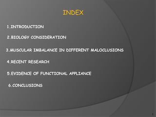 INDEX
1.INTRODUCTION
2.BIOLOGY CONSIDERATION
3.MUSCULAR IMBALANCE IN DIFFERENT MALOCLUSIONS
4.RECENT RESEARCH
5.EVIDENCE OF FUNCTIONAL APPLIANCE
6.CONCLUSIONS
1
 