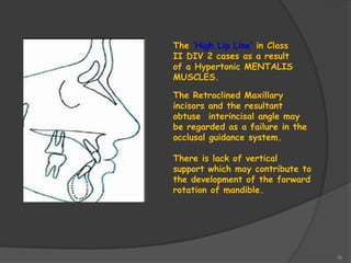 39
The ‘High Lip Line’ in Class
II DIV 2 cases as a result
of a Hypertonic MENTALIS
MUSCLES.
The Retroclined Maxillary
incisors and the resultant
obtuse interincisal angle may
be regarded as a failure in the
occlusal guidance system.
There is lack of vertical
support which may contribute to
the development of the forward
rotation of mandible.
 