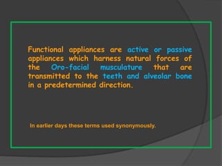 In earlier days these terms used synonymously.
Functional appliances are active or passive
appliances which harness natural forces of
the Oro-facial musculature that are
transmitted to the teeth and alveolar bone
in a predetermined direction.
 
