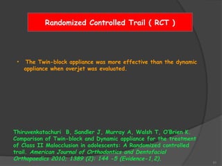 51
Randomized Controlled Trail ( RCT )
• The Twin-block appliance was more effective than the dynamic
appliance when overjet was evaluated.
Thiruvenkatachuri B, Sandler J, Murray A, Walsh T, O’Brien K.
Comparison of Twin-block and Dynamic appliance for the treatment
of Class II Malocclusion in adolescents: A Randomized controlled
trail. American Journal of Orthodontics and Dentofacial
Orthopaedics 2010; 1389 (2): 144 -5 (Evidence-1,2).
 
