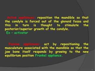 6
Active appliances: reposition the mandible so that
the condyle is forced out of the glenoid fossa and
this in turn is thought to stimulate the
posterior/superior growth of the condyle.
Ex – activator
Passive appliances: act by repositioning the
musculature associated with the mandible so that the
jaw bone itself responds by growing to the new
equilibrium position Frankel appliance.
 