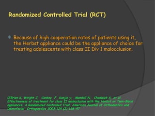 Randomized Controlled Trial (RCT)
 Because of high cooperation rates of patients using it,
the Herbst appliance could be the appliance of choice for
treating adolescents with class II Div 1 malocclusion.
O’Brien K, Wright J, Canboy F Sanjie y, Mandall N, Chadwiek S, et al.
Effectiveness of treatment for class II malocclusion with the Herbst or Twin-Block
appliances: A Randomized Controlled Trial, American Journal of Orthodontics and
Dentofacial Orthopaedics 2003;124 (2) 128-47
 