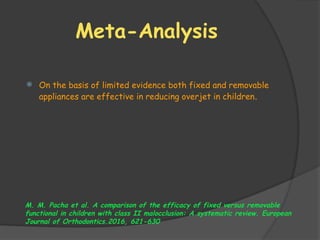 Meta-Analysis
 On the basis of limited evidence both fixed and removable
appliances are effective in reducing overjet in children.
M. M. Pacha et al. A comparison of the efficacy of fixed versus removable
functional in children with class II malocclusion: A systematic review. European
Journal of Orthodontics.2016, 621-630
 