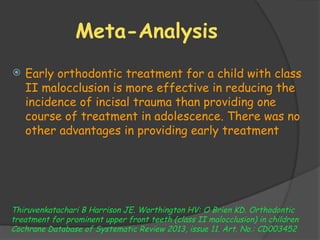 Meta-Analysis
 Early orthodontic treatment for a child with class
II malocclusion is more effective in reducing the
incidence of incisal trauma than providing one
course of treatment in adolescence. There was no
other advantages in providing early treatment
Thiruvenkatachari B Harrison JE. Worthington HV: O Brien KD. Orthodontic
treatment for prominent upper front teeth (class II malocclusion) in children
Cochrane Database of Systematic Review 2013, issue 11. Art. No.: CD003452
 