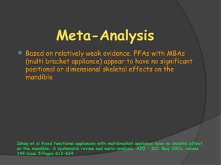 Meta-Analysis
 Based on relatively weak evidence. FFAs with MBAs
(multi bracket appliance) appear to have no significant
positional or dimensional skeletal effects on the
mandible
Ishaq et al fixed functional appliances with multibracket appliance have no skeletal effect
on the mandible: A systematic review and meta-analysis. AJO - DO: May 2016; volume
149;issue 5:Pages 612-624
 