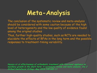 Meta-Analysis
The conclusion of the systematic review and meta-analysis
should be considered with some caution because of the high
level of heterogeneity and the low quality of evidence found
among the original studies
Thus, further high-quality studies, such as RCTs are needed to
elucidate the effects of RFAs in the long term and the possible
responses to treatment-timing variability.
Nucera et al effectiveness of orthodontic treatment with functional appliance on
maxillary growth in the short term: A systematic review and meta-analysis. Am J
Orthod Dentofacial Orthop: May 2016:149:600-11
 