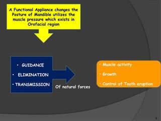 9
A Functional Appliance changes the
Posture of Mandible utilizes the
muscle pressure which exists in
Orofacial region
• GUIDANCE
• ELIMINATION
• TRANSMISSION
Of natural forces
• Muscle activity
• Growth
• Control of Tooth eruption
 
