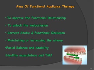 10
Aims Of Functional Appliance Therapy
• To improve the Functional Relationship
• To unlock the malocclusion
• Correct Static & Functional Occlusion
• Maintaining or increasing the airway
•Facial Balance and Stability
•Healthy musculature and TMJ
 