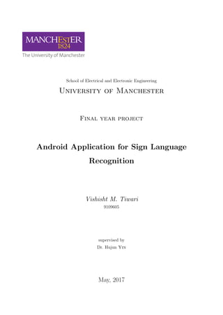 School of Electrical and Electronic Engineering
University of Manchester
Final year project
Android Application for Sign Language
Recognition
Vishisht M. Tiwari
9109605
supervised by
Dr. Hujun Yin
May, 2017
 