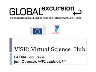 VISH: Virtual Science Hub
GLOBAL excursion
Juan Quemada, WP2 Leader, UPM
 