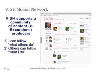 VISH Social Network

 ViSH supports a
   community
  of content (e-
   Excursions)
    producers

1) I can follow
   “what others do”
2) Others can follow
   “what I do”



               Universidad Politécnica de Madrid (UPM) - WP2
 10
 